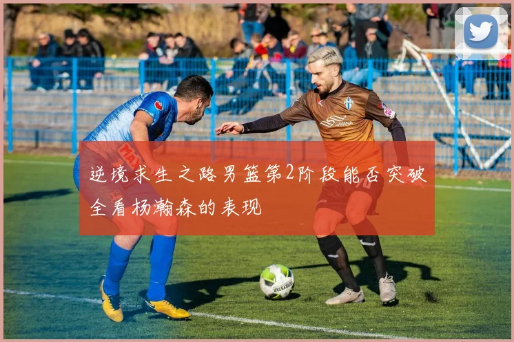 逆境求生之路男篮第2阶段能否突破全看杨瀚森的表现