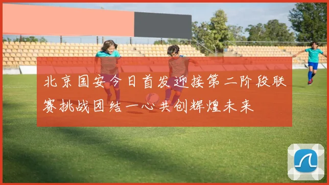 北京国安今日首发迎接第二阶段联赛挑战团结一心共创辉煌未来