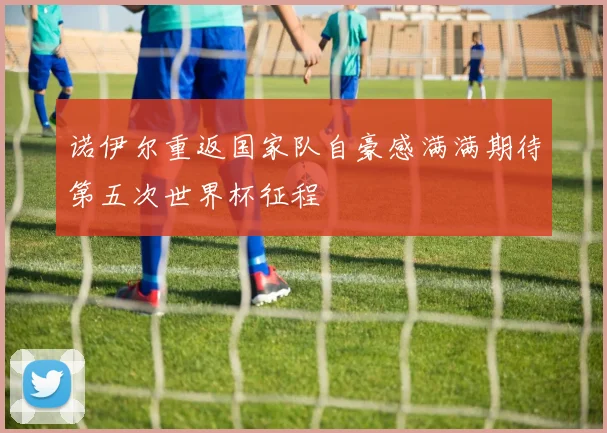 诺伊尔重返国家队自豪感满满期待第五次世界杯征程