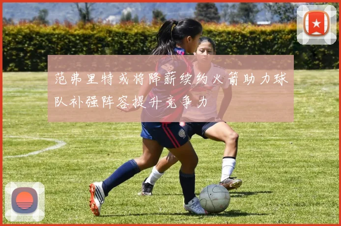 范弗里特或将降薪续约火箭助力球队补强阵容提升竞争力