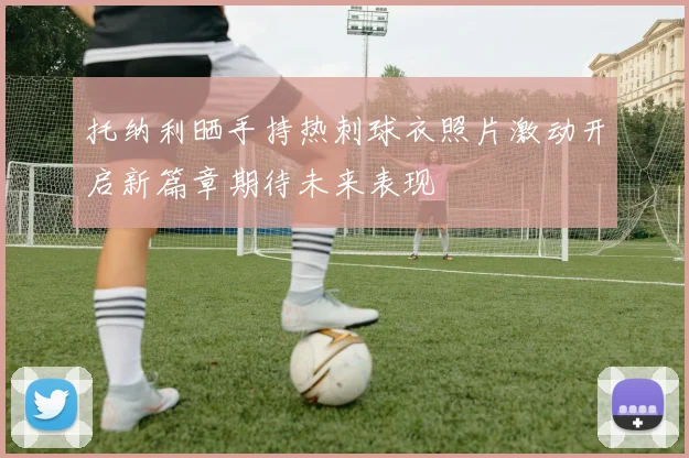 托纳利晒手持热刺球衣照片激动开启新篇章期待未来表现