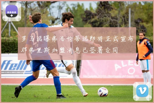 罗马诺曝弗洛伦蒂诺即将正式宣布邓弗里斯加盟消息已签署合同