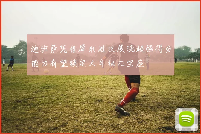 迪班萨凭借犀利进攻展现超强得分能力有望锁定大年状元宝座