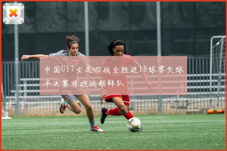 中国U17女足四战全胜进18球零失球半决赛将迎战朝鲜队