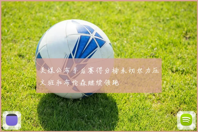美媒公布季后赛得分榜米切尔力压文班和布伦森继续领跑