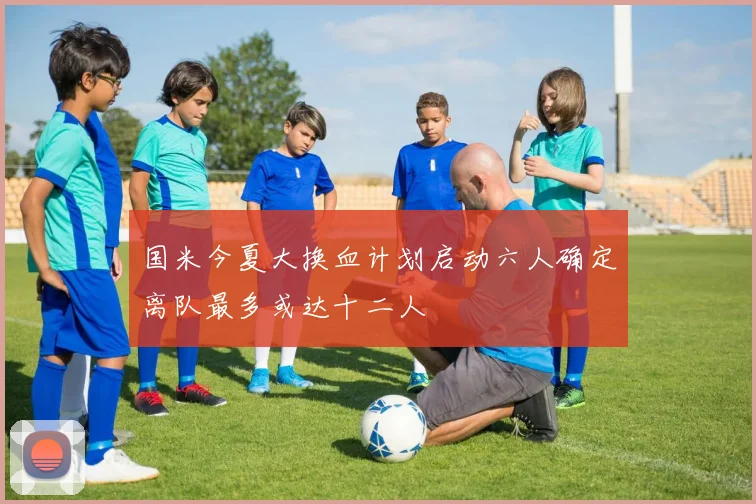 国米今夏大换血计划启动六人确定离队最多或达十二人